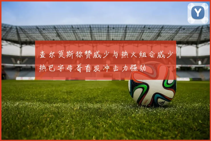 查尔莫斯称赞威少与热火组合威少热巴字母哥首发冲击力强劲