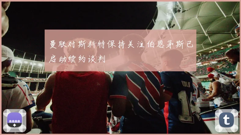 曼联对斯科特保持关注伯恩茅斯已启动续约谈判