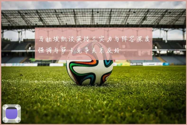 马杜埃凯谈英格兰实力与阵容深度强调与萨卡竞争关系友好
