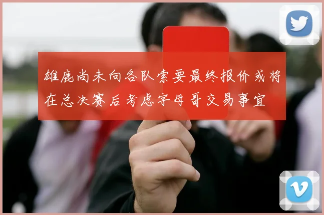 雄鹿尚未向各队索要最终报价或将在总决赛后考虑字母哥交易事宜
