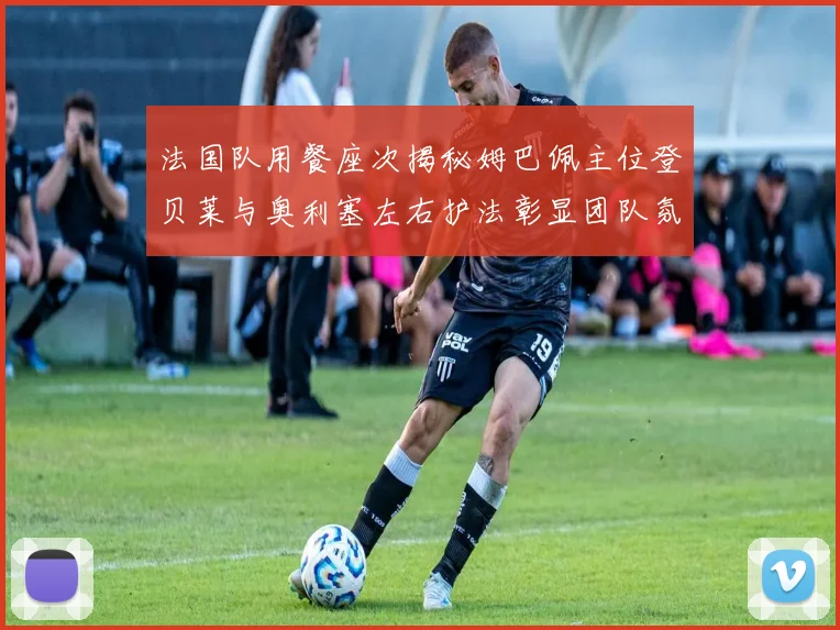 法国队用餐座次揭秘姆巴佩主位登贝莱与奥利塞左右护法彰显团队氛围