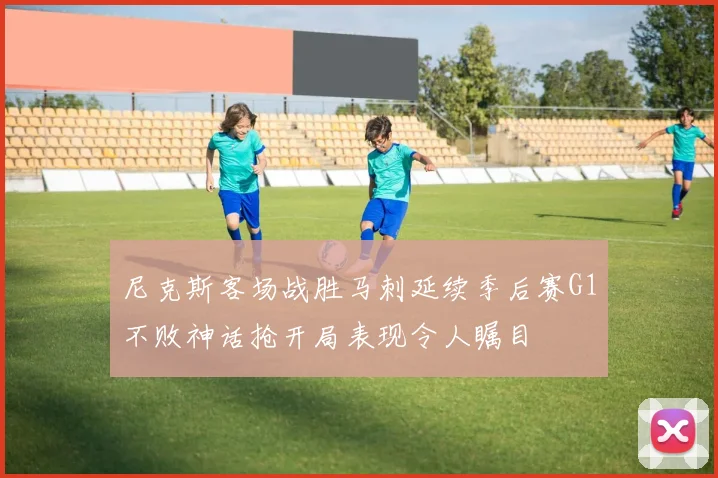 尼克斯客场战胜马刺延续季后赛G1不败神话抢开局表现令人瞩目