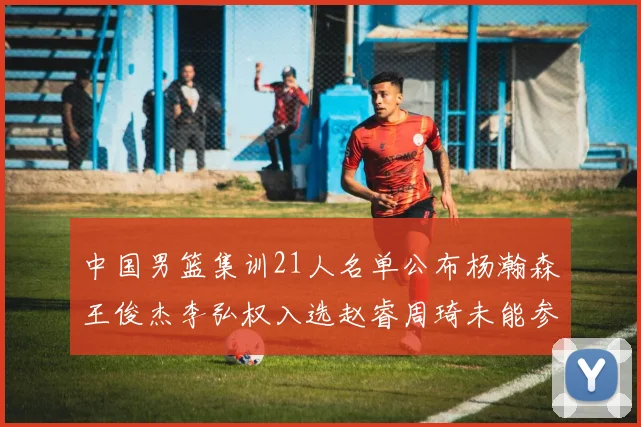 中国男篮集训21人名单公布杨瀚森王俊杰李弘权入选赵睿周琦未能参加