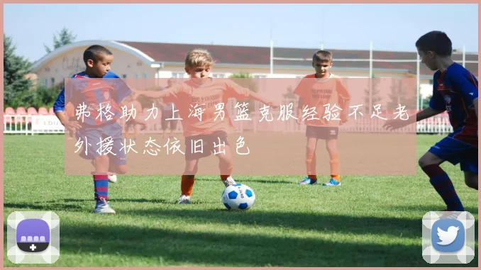 弗格助力上海男篮克服经验不足老外援状态依旧出色