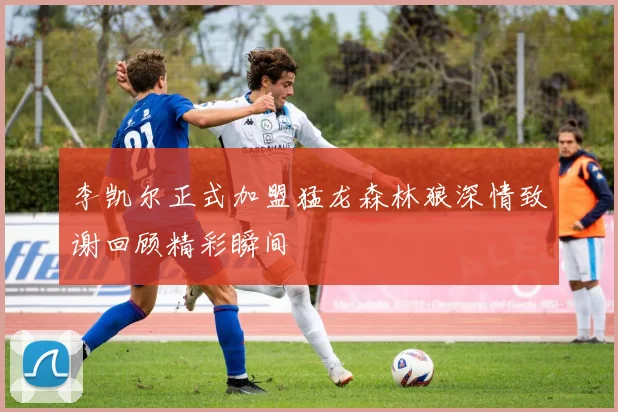 李凯尔正式加盟猛龙森林狼深情致谢回顾精彩瞬间