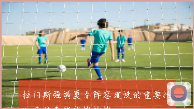 拉门斯强调夏季阵容建设的重要性以应对多线作战挑战