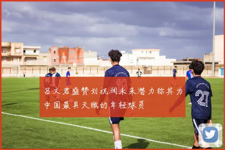 吕文君盛赞刘祝润未来潜力称其为中国最具天赋的年轻球员