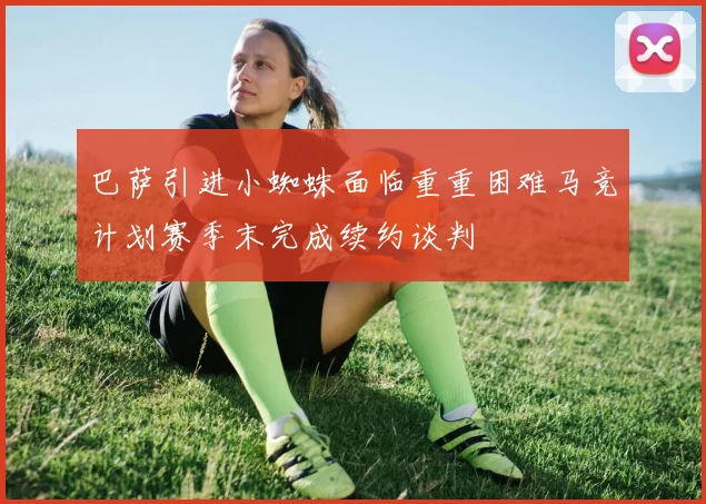 巴萨引进小蜘蛛面临重重困难马竞计划赛季末完成续约谈判