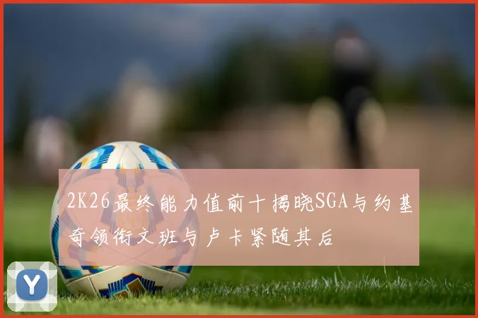 2K26最终能力值前十揭晓SGA与约基奇领衔文班与卢卡紧随其后