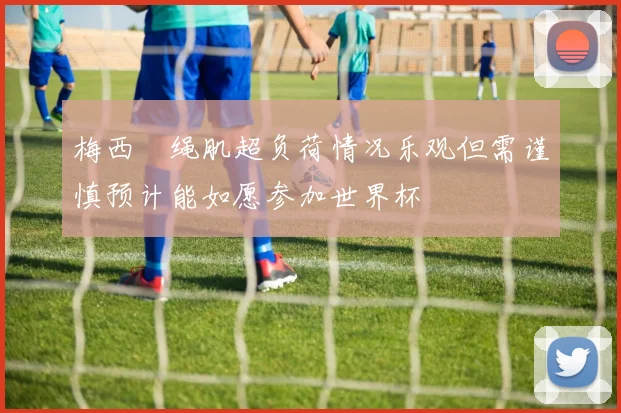 梅西腘绳肌超负荷情况乐观但需谨慎预计能如愿参加世界杯