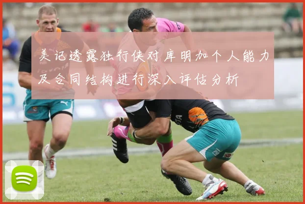 美记透露独行侠对库明加个人能力及合同结构进行深入评估分析
