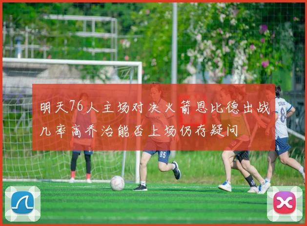 明天76人主场对决火箭恩比德出战几率高乔治能否上场仍存疑问