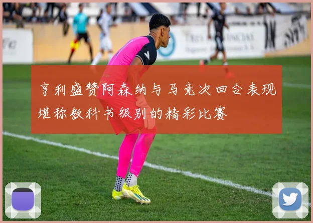 亨利盛赞阿森纳与马竞次回合表现堪称教科书级别的精彩比赛