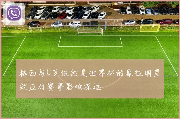 梅西与C罗依然是世界杯的象征明星效应对赛事影响深远
